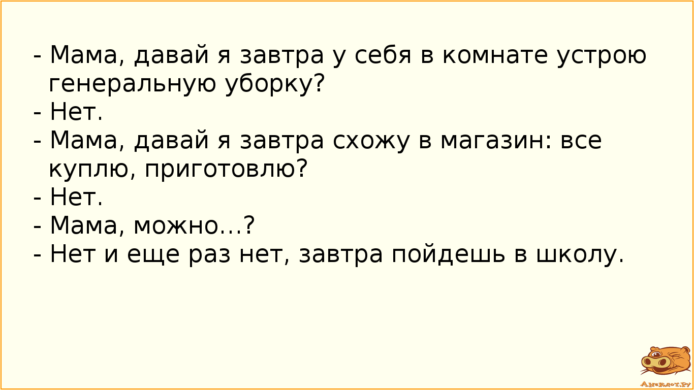 - Мама, давай я завтра у себя в комнате устрою генеральную уборку? - Нет. - Мама, давай я завтра схожу в магазин: все куплю, приготовлю? - Нет. - Мама, можно…? - Нет и еще раз нет, завтра пойдешь в школу.