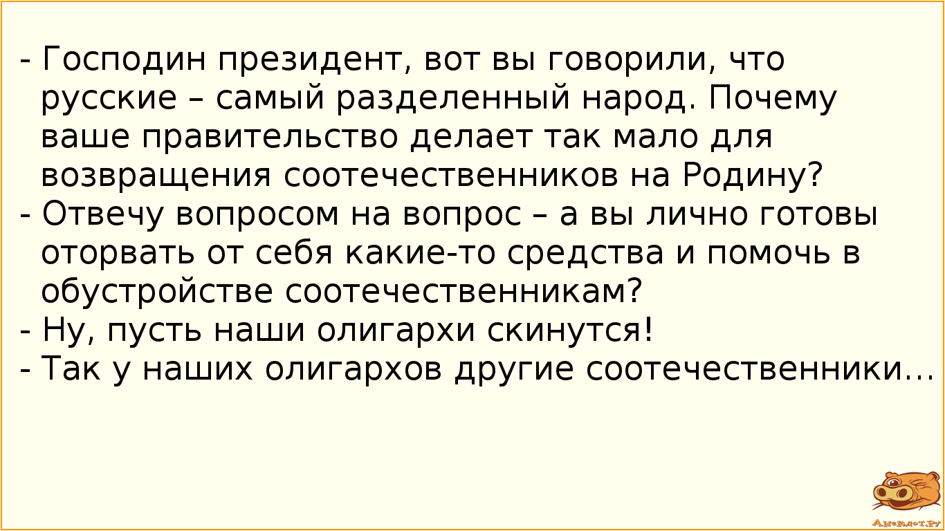 - Господин президент, вот вы говорили, что русские – самый разделенный народ. Почему ваше правительство делает так мало для возвращения соотечественников на Родину? - Отвечу вопросом на вопрос – а вы лично готовы оторвать от себя какие-то средства и помочь в обустройстве соотечественникам? - Ну, пусть наши олигархи скинутся! - Так у наших олигархов другие соотечественники…
