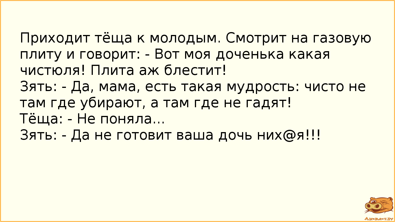 Приходит тёща к молодым. Смотрит на газовую плиту и говорит: - Вот моя доченька какая чистюля! Плита аж блестит! Зять: - Да, мама, есть такая мудрость: чисто не там где убирают, а там где не гадят! Тёща: - Не поняла... Зять: - Да не готовит ваша дочь них@я!!!