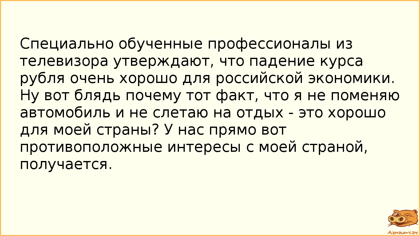 Специально обученные профессионалы из телевизора утверждают, что падение курса рубля очень хорошо для российской экономики. Ну вот блядь почему тот факт, что я не поменяю автомобиль и не слетаю на отдых - это хорошо для моей страны? У нас прямо вот противоположные интересы с моей страной, получается.